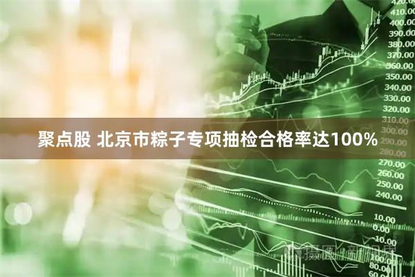 聚点股 北京市粽子专项抽检合格率达100%