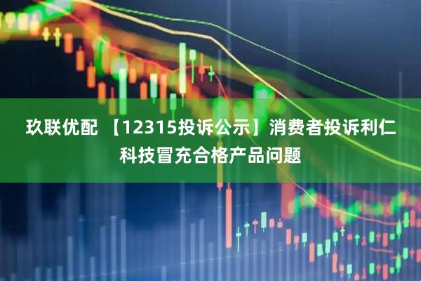 玖联优配 【12315投诉公示】消费者投诉利仁科技冒充合格产品问题