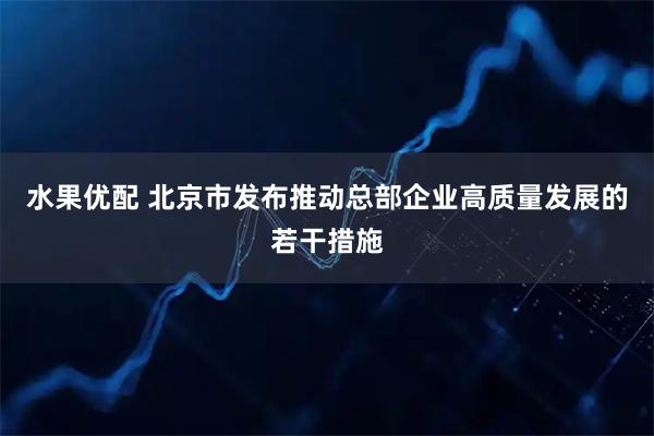 水果优配 北京市发布推动总部企业高质量发展的若干措施