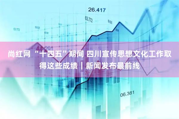 尚红网 “十四五”期间 四川宣传思想文化工作取得这些成绩｜新闻发布最前线