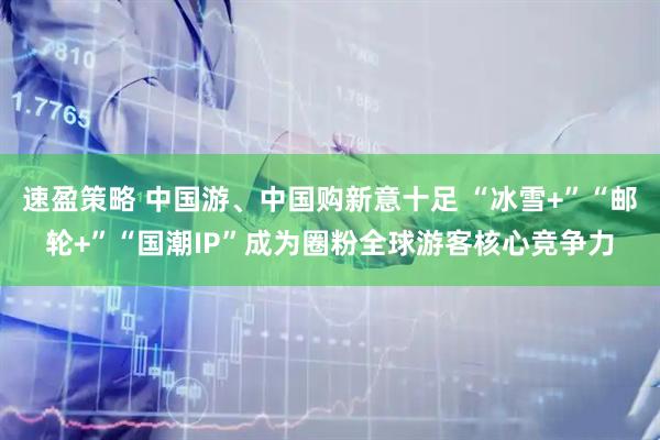 速盈策略 中国游、中国购新意十足 “冰雪+”“邮轮+”“国潮IP”成为圈粉全球游客核心竞争力