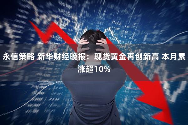 永信策略 新华财经晚报：现货黄金再创新高 本月累涨超10%