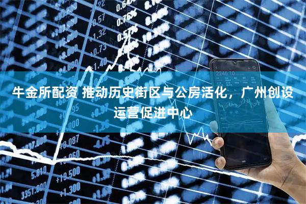 牛金所配资 推动历史街区与公房活化，广州创设运营促进中心