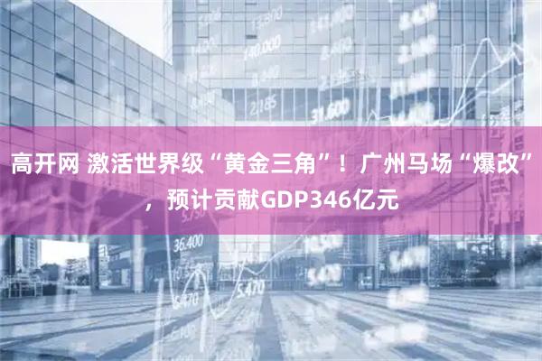 高开网 激活世界级“黄金三角”！广州马场“爆改”，预计贡献GDP346亿元