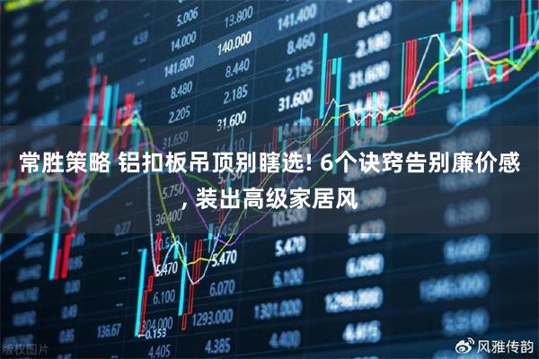 常胜策略 铝扣板吊顶别瞎选! 6个诀窍告别廉价感, 装出高级家居风