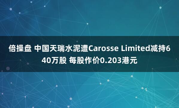 倍操盘 中国天瑞水泥遭Carosse Limited减持640万股 每股作价0.203港元